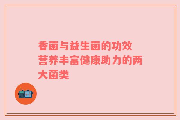 香菌与益生菌的功效 营养丰富健康助力的两大菌类