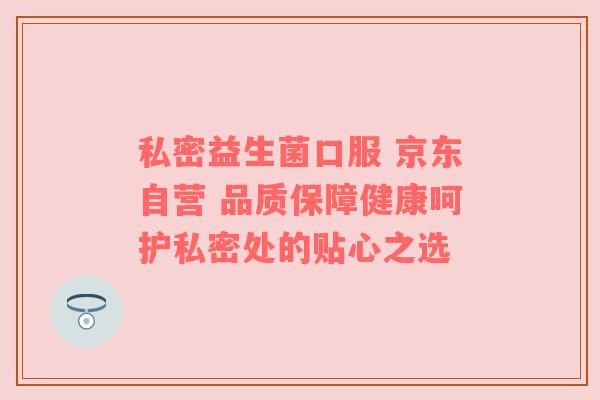 私密益生菌口服 京东自营 品质保障健康呵护私密处的贴心之选