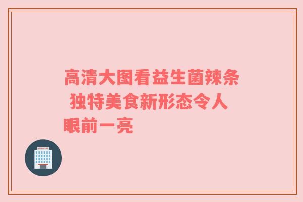 高清大图看益生菌辣条 独特美食新形态令人眼前一亮
