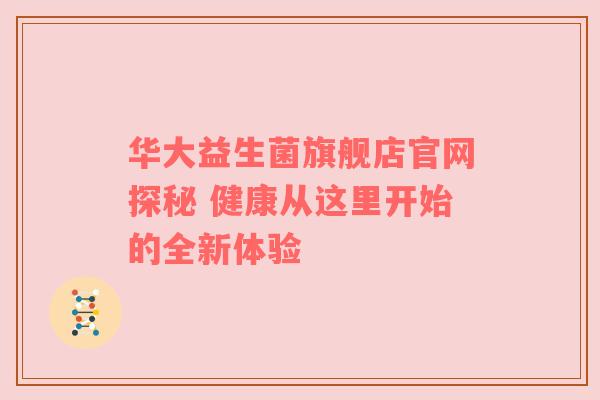 华大益生菌旗舰店官网探秘 健康从这里开始的全新体验