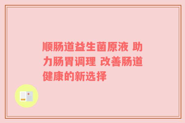 顺肠道益生菌原液 助力肠胃调理 改善肠道健康的新选择