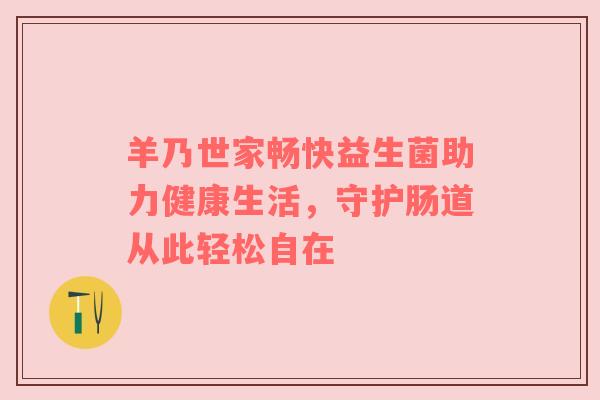 羊乃世家畅快益生菌助力健康生活，守护肠道从此轻松自在