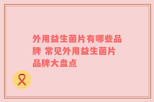 外用益生菌片有哪些品牌 常见外用益生菌片品牌大盘点