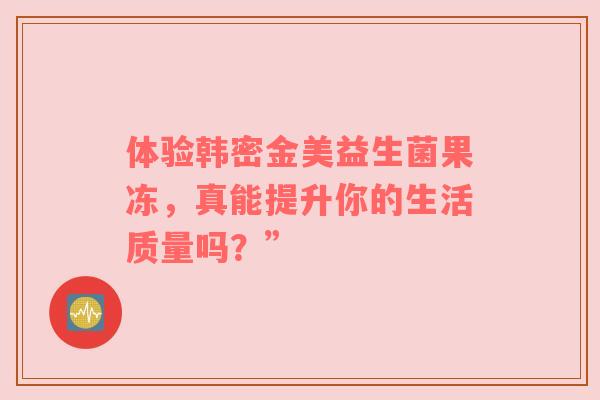 体验韩密金美益生菌果冻，真能提升你的生活质量吗？”
