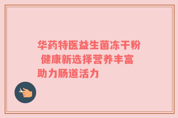 华药特医益生菌冻干粉 健康新选择营养丰富助力肠道活力