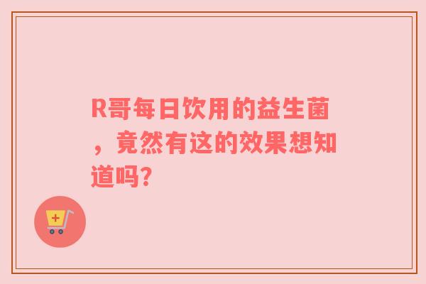 R哥每日饮用的益生菌，竟然有这的效果想知道吗？