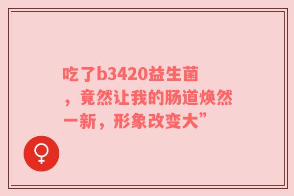 吃了b3420益生菌，竟然让我的肠道焕然一新，形象改变大”
