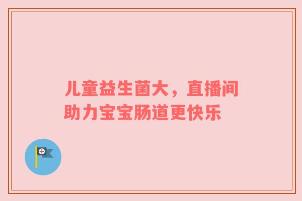 儿童益生菌大，直播间助力宝宝肠道更快乐
