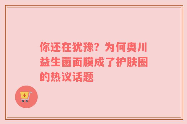 你还在犹豫？为何奥川益生菌面膜成了护肤圈的热议话题