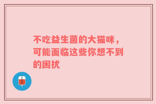 不吃益生菌的大猫咪，可能面临这些你想不到的困扰