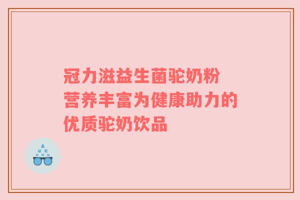 冠力滋益生菌驼奶粉 营养丰富为健康助力的优质驼奶饮品