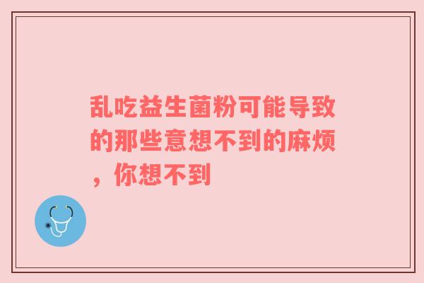 乱吃益生菌粉可能导致的那些意想不到的麻烦，你想不到