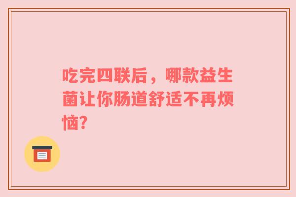 吃完四联后，哪款益生菌让你肠道舒适不再烦恼？