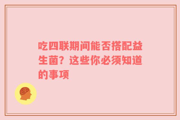 吃四联期间能否搭配益生菌？这些你必须知道的事项