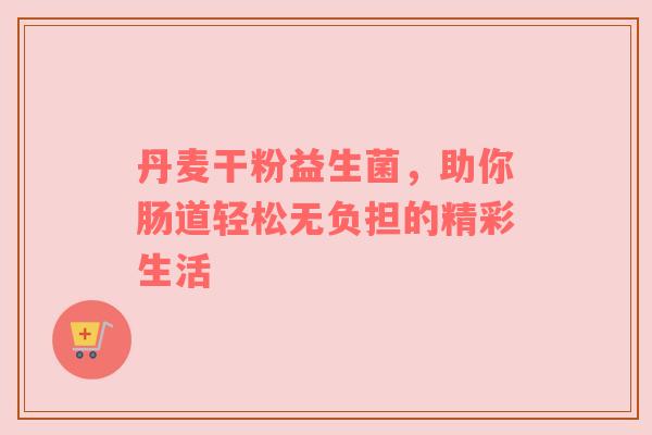 丹麦干粉益生菌，助你肠道轻松无负担的精彩生活
