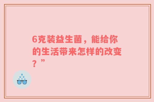 6克装益生菌，能给你的生活带来怎样的改变？”