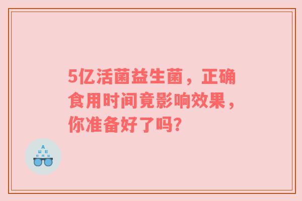 5亿活菌益生菌，正确食用时间竟影响效果，你准备好了吗？