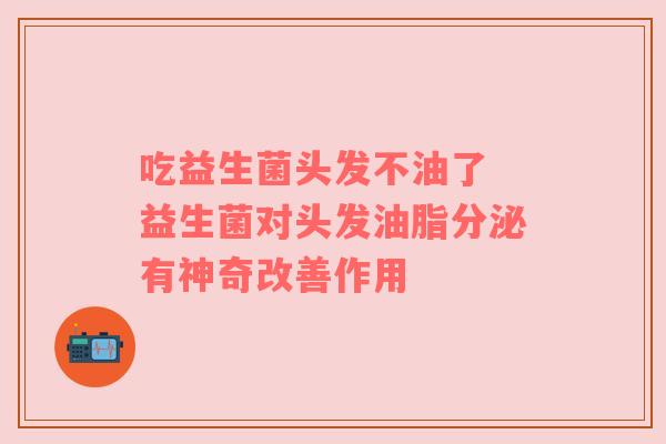 吃益生菌头发不油了 益生菌对头发油脂分泌有神奇改善作用