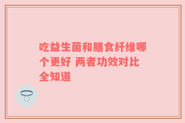 吃益生菌和膳食纤维哪个更好 两者功效对比全知道