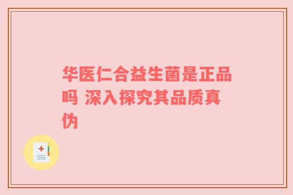 华医仁合益生菌是正品吗 深入探究其品质真伪