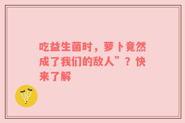 吃益生菌时，萝卜竟然成了我们的敌人”？快来了解