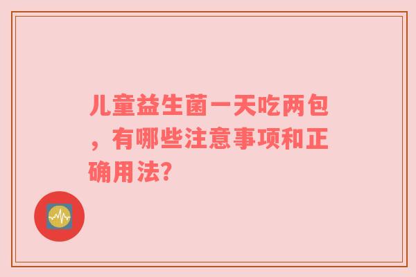 儿童益生菌一天吃两包，有哪些注意事项和正确用法？