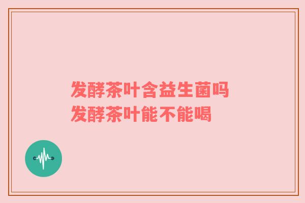 发酵茶叶含益生菌吗 发酵茶叶能不能喝