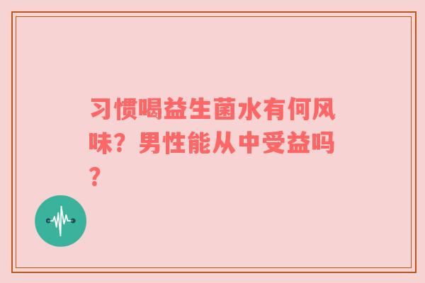 习惯喝益生菌水有何风味？男性能从中受益吗？