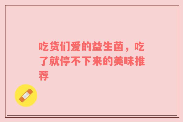 吃货们爱的益生菌，吃了就停不下来的美味推荐