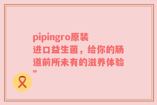 pipingro原装进口益生菌，给你的肠道前所未有的滋养体验”