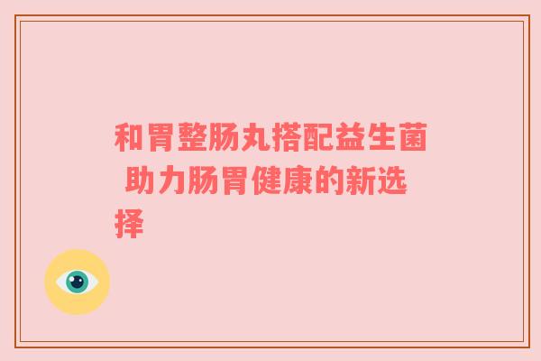 和胃整肠丸搭配益生菌 助力肠胃健康的新选择
