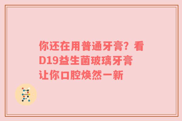 你还在用普通牙膏？看D19益生菌玻璃牙膏让你口腔焕然一新