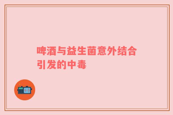 啤酒与益生菌意外结合引发的中毒