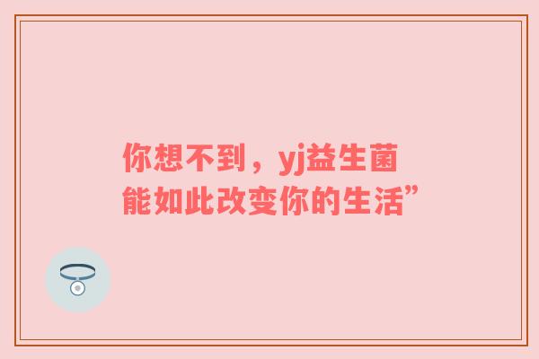 你想不到，yj益生菌能如此改变你的生活”