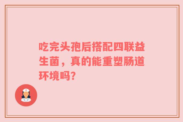 吃完头孢后搭配四联益生菌，真的能重塑肠道环境吗？