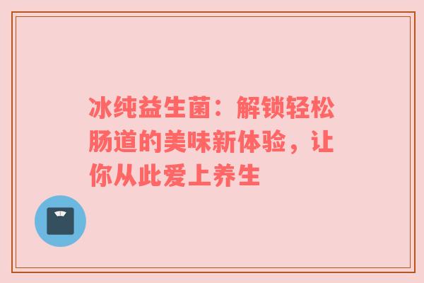 冰纯益生菌：解锁轻松肠道的美味新体验，让你从此爱上养生