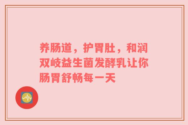 养肠道，护胃肚，和润双岐益生菌发酵乳让你肠胃舒畅每一天