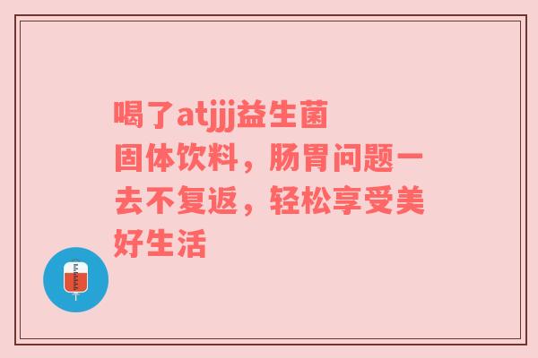 喝了atjjj益生菌固体饮料，肠胃问题一去不复返，轻松享受美好生活