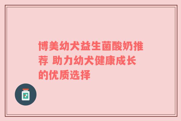 博美幼犬益生菌酸奶推荐 助力幼犬健康成长的优质选择