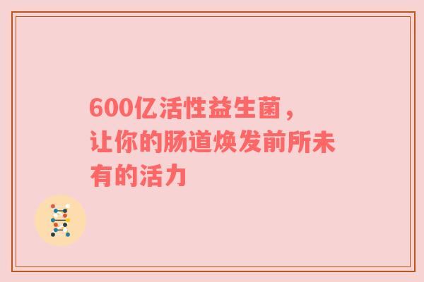 600亿活性益生菌，让你的肠道焕发前所未有的活力