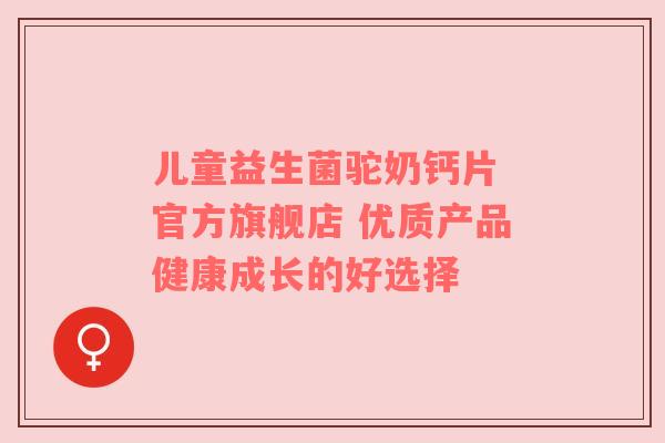 儿童益生菌驼奶钙片 官方旗舰店 优质产品健康成长的好选择