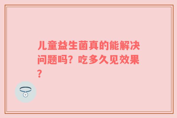 儿童益生菌真的能解决问题吗？吃多久见效果？