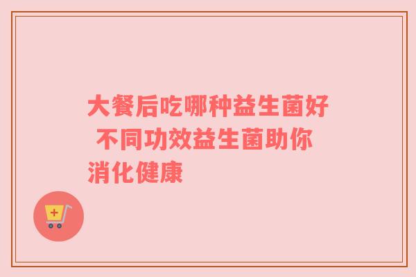 大餐后吃哪种益生菌好 不同功效益生菌助你消化健康