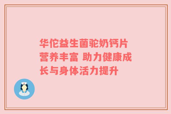华佗益生菌驼奶钙片 营养丰富 助力健康成长与身体活力提升