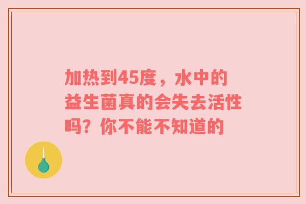 加热到45度，水中的益生菌真的会失去活性吗？你不能不知道的