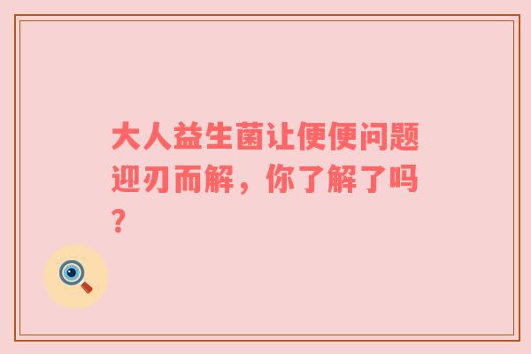 大人益生菌让便便问题迎刃而解，你了解了吗？
