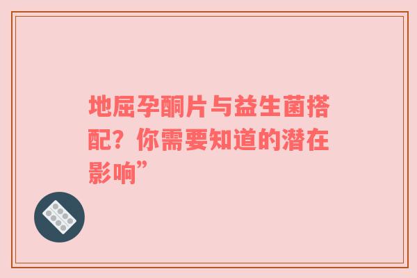 地屈孕酮片与益生菌搭配？你需要知道的潜在影响”
