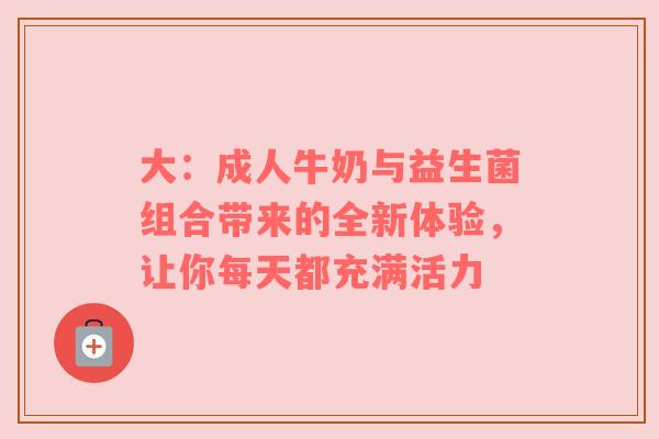 大：成人牛奶与益生菌组合带来的全新体验，让你每天都充满活力