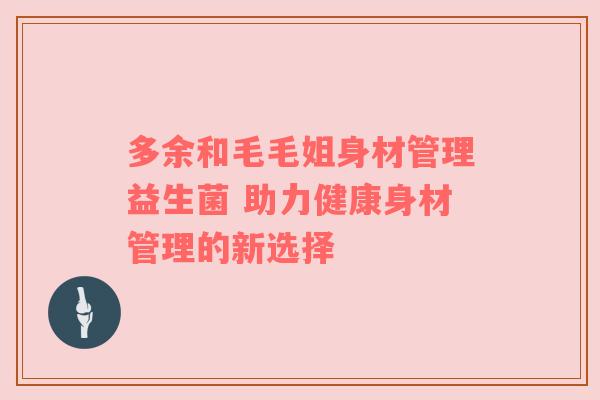 多余和毛毛姐身材管理益生菌 助力健康身材管理的新选择