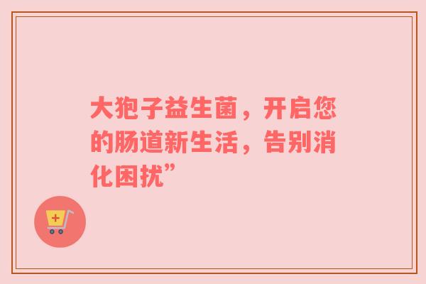 大狍子益生菌，开启您的肠道新生活，告别消化困扰”
